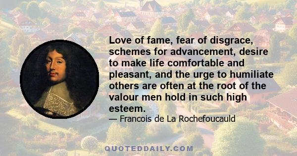 Love of fame, fear of disgrace, schemes for advancement, desire to make life comfortable and pleasant, and the urge to humiliate others are often at the root of the valour men hold in such high esteem.