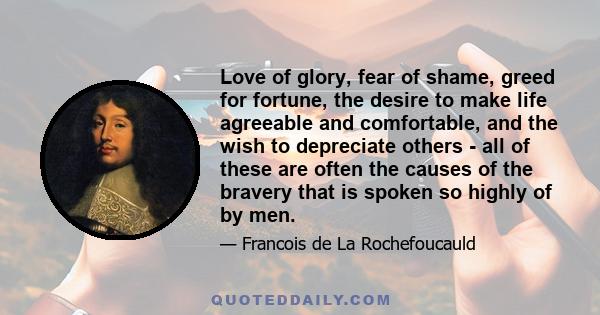 Love of glory, fear of shame, greed for fortune, the desire to make life agreeable and comfortable, and the wish to depreciate others - all of these are often the causes of the bravery that is spoken so highly of by men.