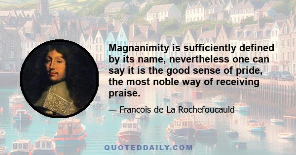 Magnanimity is sufficiently defined by its name, nevertheless one can say it is the good sense of pride, the most noble way of receiving praise.