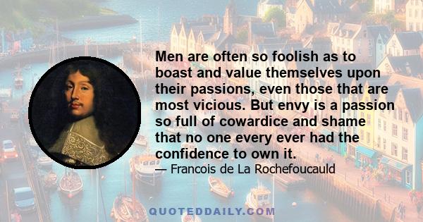 Men are often so foolish as to boast and value themselves upon their passions, even those that are most vicious. But envy is a passion so full of cowardice and shame that no one every ever had the confidence to own it.