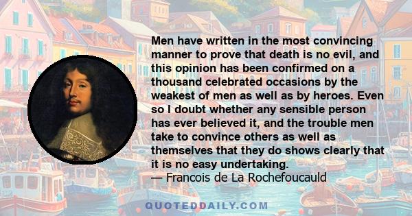 Men have written in the most convincing manner to prove that death is no evil, and this opinion has been confirmed on a thousand celebrated occasions by the weakest of men as well as by heroes. Even so I doubt whether