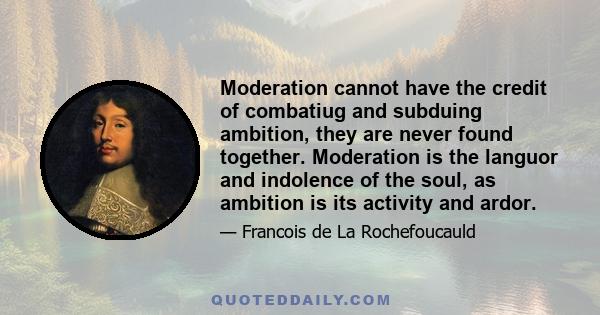 Moderation cannot have the credit of combatiug and subduing ambition, they are never found together. Moderation is the languor and indolence of the soul, as ambition is its activity and ardor.