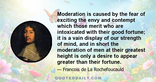 Moderation is caused by the fear of exciting the envy and contempt which those merit who are intoxicated with their good fortune; it is a vain display of our strength of mind, and in short the moderation of men at their 