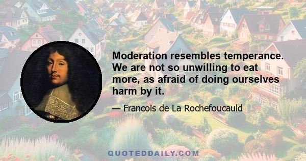 Moderation resembles temperance. We are not so unwilling to eat more, as afraid of doing ourselves harm by it.