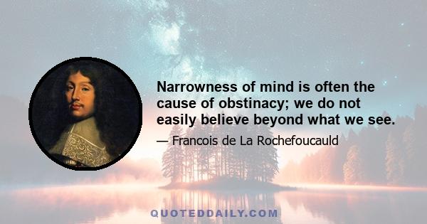 Narrowness of mind is often the cause of obstinacy; we do not easily believe beyond what we see.