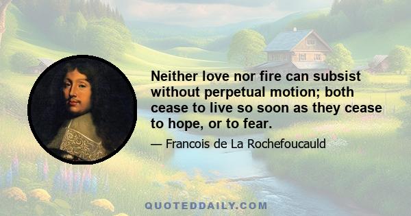 Neither love nor fire can subsist without perpetual motion; both cease to live so soon as they cease to hope, or to fear.