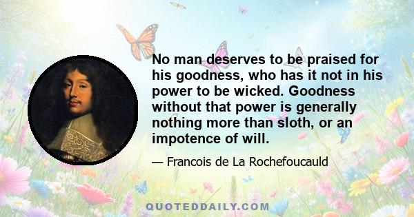 No man deserves to be praised for his goodness, who has it not in his power to be wicked. Goodness without that power is generally nothing more than sloth, or an impotence of will.