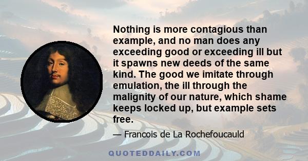 Nothing is more contagious than example, and no man does any exceeding good or exceeding ill but it spawns new deeds of the same kind. The good we imitate through emulation, the ill through the malignity of our nature,