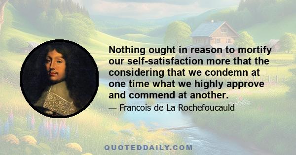 Nothing ought in reason to mortify our self-satisfaction more that the considering that we condemn at one time what we highly approve and commend at another.