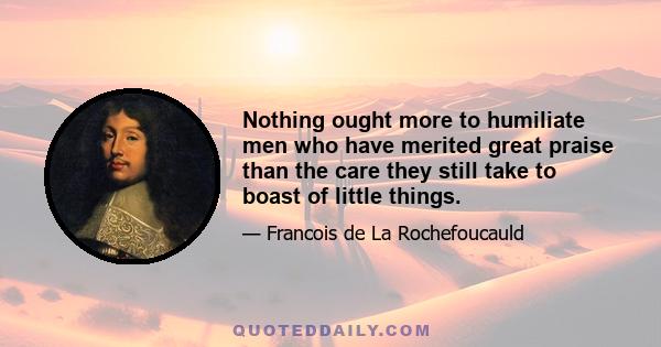 Nothing ought more to humiliate men who have merited great praise than the care they still take to boast of little things.