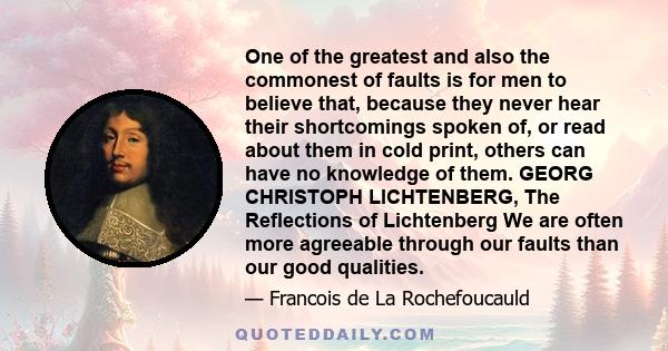 One of the greatest and also the commonest of faults is for men to believe that, because they never hear their shortcomings spoken of, or read about them in cold print, others can have no knowledge of them. GEORG