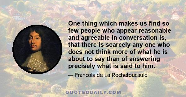 One thing which makes us find so few people who appear reasonable and agreeable in conversation is, that there is scarcely any one who does not think more of what he is about to say than of answering precisely what is