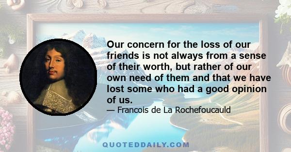 Our concern for the loss of our friends is not always from a sense of their worth, but rather of our own need of them and that we have lost some who had a good opinion of us.