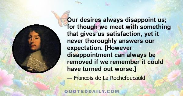 Our desires always disappoint us; for though we meet with something that gives us satisfaction, yet it never thoroughly answers our expectation. [However disappointment can always be removed if we remember it could have 