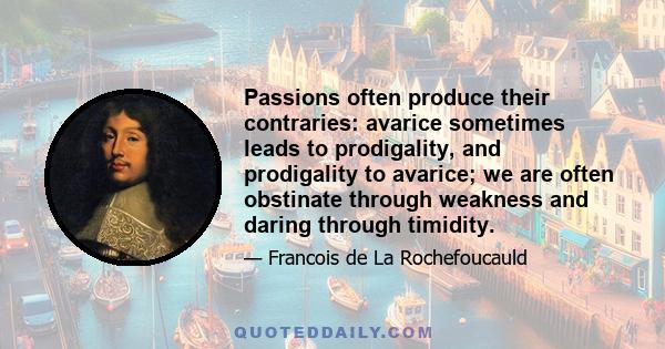 Passions often produce their contraries: avarice sometimes leads to prodigality, and prodigality to avarice; we are often obstinate through weakness and daring through timidity.