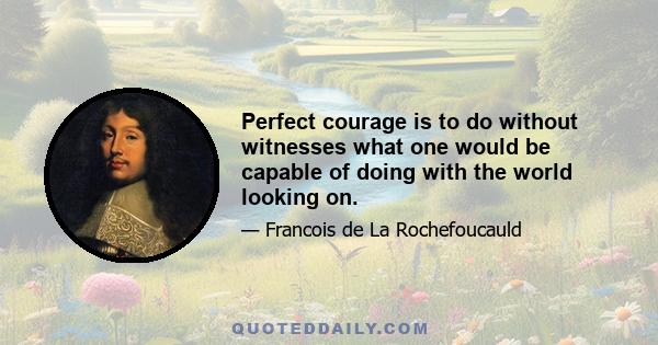 Perfect courage is to do without witnesses what one would be capable of doing with the world looking on.