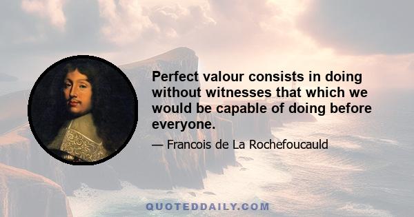 Perfect valour consists in doing without witnesses that which we would be capable of doing before everyone.