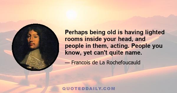 Perhaps being old is having lighted rooms inside your head, and people in them, acting. People you know, yet can't quite name.