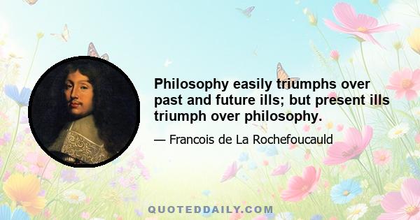 Philosophy easily triumphs over past and future ills; but present ills triumph over philosophy.