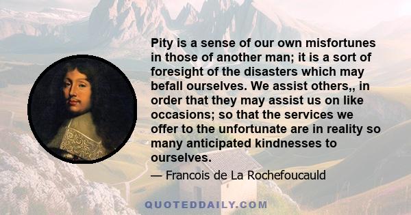 Pity is a sense of our own misfortunes in those of another man; it is a sort of foresight of the disasters which may befall ourselves. We assist others,, in order that they may assist us on like occasions; so that the