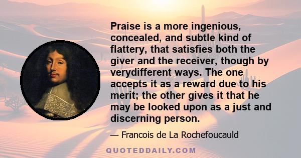 Praise is a more ingenious, concealed, and subtle kind of flattery, that satisfies both the giver and the receiver, though by verydifferent ways. The one accepts it as a reward due to his merit; the other gives it that