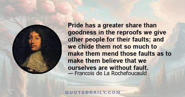 Pride has a greater share than goodness in the reproofs we give other people for their faults; and we chide them not so much to make them mend those faults as to make them believe that we ourselves are without fault.