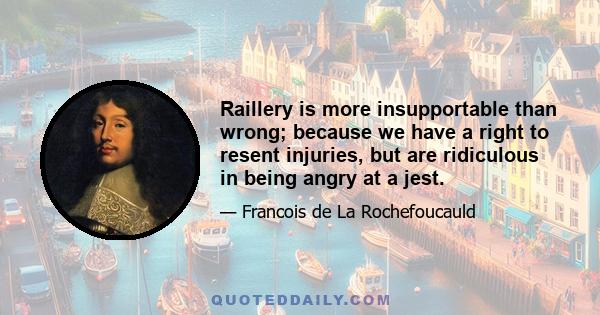 Raillery is more insupportable than wrong; because we have a right to resent injuries, but are ridiculous in being angry at a jest.