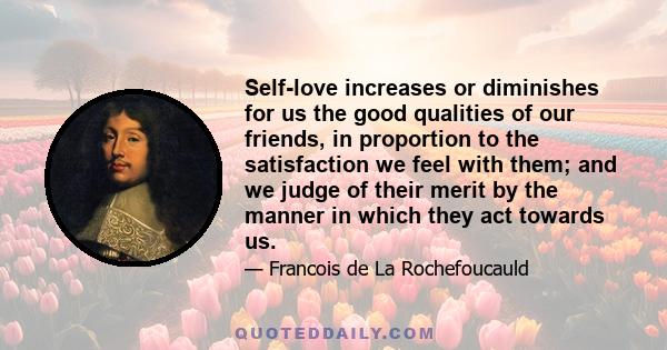 Self-love increases or diminishes for us the good qualities of our friends, in proportion to the satisfaction we feel with them; and we judge of their merit by the manner in which they act towards us.