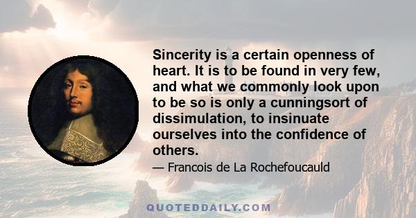 Sincerity is a certain openness of heart. It is to be found in very few, and what we commonly look upon to be so is only a cunningsort of dissimulation, to insinuate ourselves into the confidence of others.