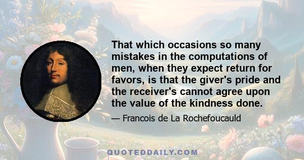 That which occasions so many mistakes in the computations of men, when they expect return for favors, is that the giver's pride and the receiver's cannot agree upon the value of the kindness done.