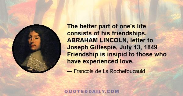 The better part of one's life consists of his friendships. ABRAHAM LINCOLN, letter to Joseph Gillespie, July 13, 1849 Friendship is insipid to those who have experienced love.