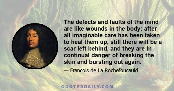 The defects and faults of the mind are like wounds in the body; after all imaginable care has been taken to heal them up, still there will be a scar left behind, and they are in continual danger of breaking the skin and 