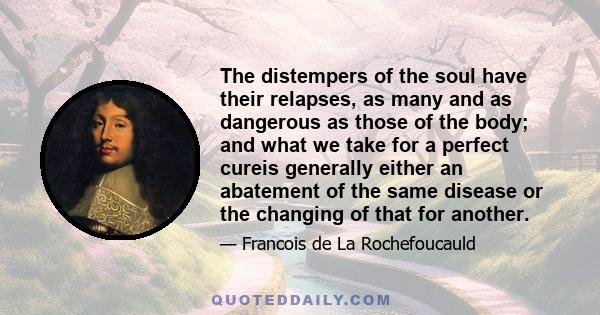 The distempers of the soul have their relapses, as many and as dangerous as those of the body; and what we take for a perfect cureis generally either an abatement of the same disease or the changing of that for another.