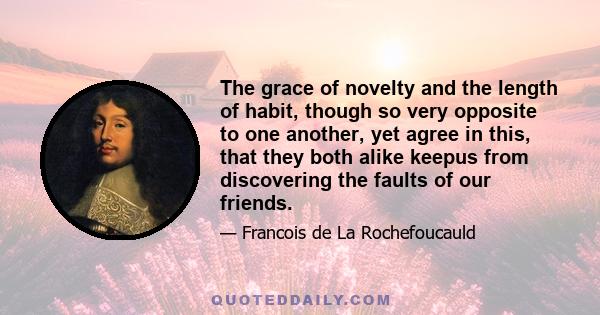 The grace of novelty and the length of habit, though so very opposite to one another, yet agree in this, that they both alike keepus from discovering the faults of our friends.