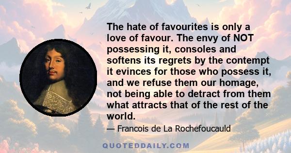 The hate of favourites is only a love of favour. The envy of NOT possessing it, consoles and softens its regrets by the contempt it evinces for those who possess it, and we refuse them our homage, not being able to