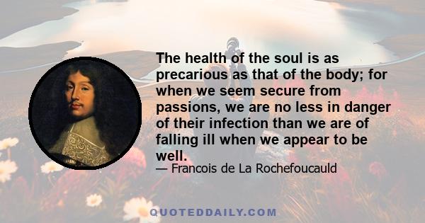 The health of the soul is as precarious as that of the body; for when we seem secure from passions, we are no less in danger of their infection than we are of falling ill when we appear to be well.