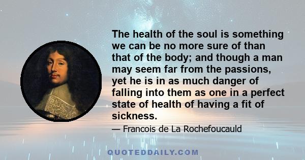 The health of the soul is something we can be no more sure of than that of the body; and though a man may seem far from the passions, yet he is in as much danger of falling into them as one in a perfect state of health