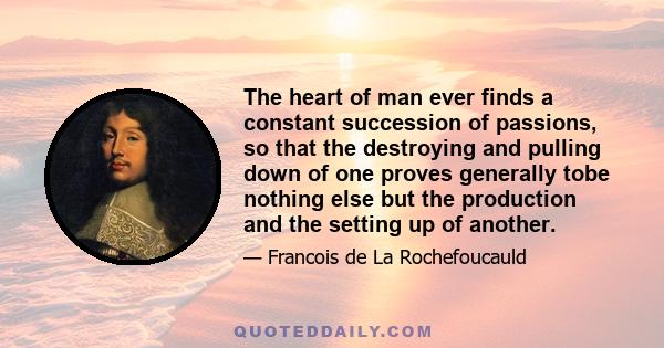 The heart of man ever finds a constant succession of passions, so that the destroying and pulling down of one proves generally tobe nothing else but the production and the setting up of another.