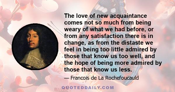 The love of new acquaintance comes not so much from being weary of what we had before, or from any satisfaction there is in change, as from the distaste we feel in being too little admired by those that know us too