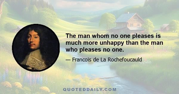 The man whom no one pleases is much more unhappy than the man who pleases no one.