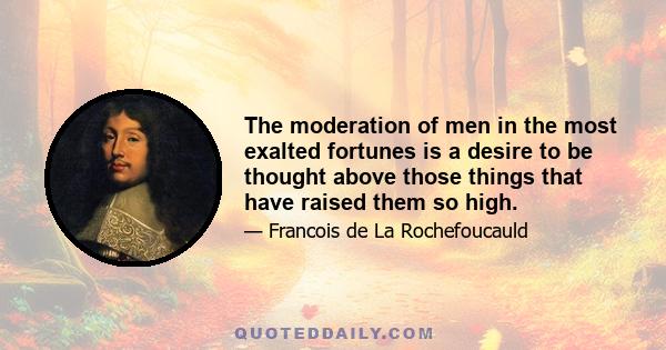 The moderation of men in the most exalted fortunes is a desire to be thought above those things that have raised them so high.