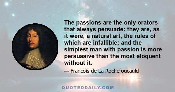 The passions are the only orators that always persuade: they are, as it were, a natural art, the rules of which are infallible; and the simplest man with passion is more persuasive than the most eloquent without it.