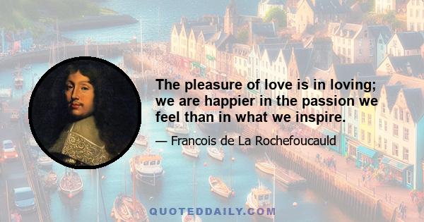 The pleasure of love is in loving; we are happier in the passion we feel than in what we inspire.