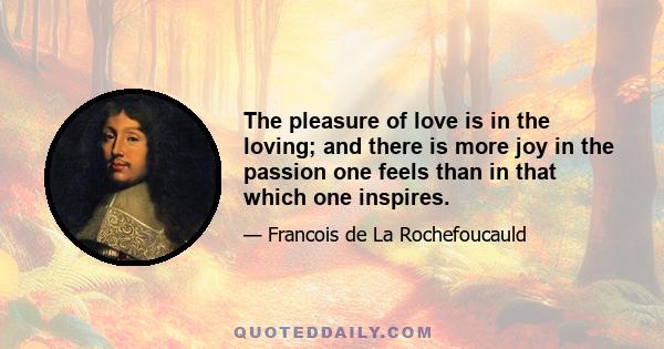 The pleasure of love is in the loving; and there is more joy in the passion one feels than in that which one inspires.