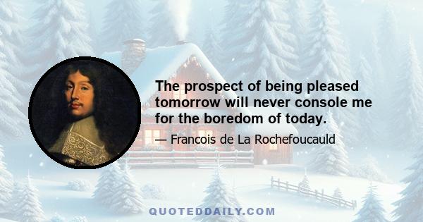 The prospect of being pleased tomorrow will never console me for the boredom of today.