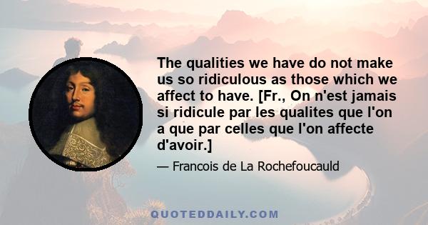 The qualities we have do not make us so ridiculous as those which we affect to have. [Fr., On n'est jamais si ridicule par les qualites que l'on a que par celles que l'on affecte d'avoir.]