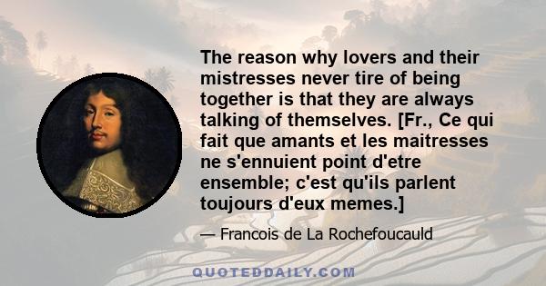 The reason why lovers and their mistresses never tire of being together is that they are always talking of themselves. [Fr., Ce qui fait que amants et les maitresses ne s'ennuient point d'etre ensemble; c'est qu'ils