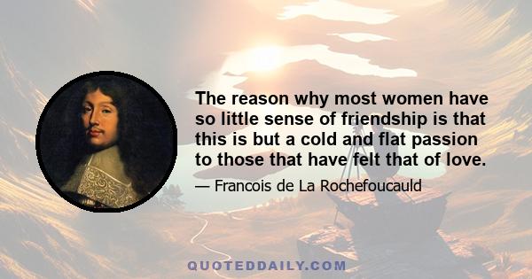 The reason why most women have so little sense of friendship is that this is but a cold and flat passion to those that have felt that of love.