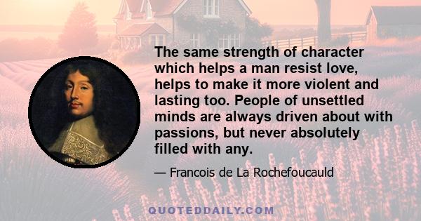 The same strength of character which helps a man resist love, helps to make it more violent and lasting too. People of unsettled minds are always driven about with passions, but never absolutely filled with any.