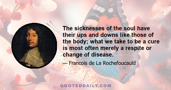 The sicknesses of the soul have their ups and downs like those of the body; what we take to be a cure is most often merely a respite or change of disease.